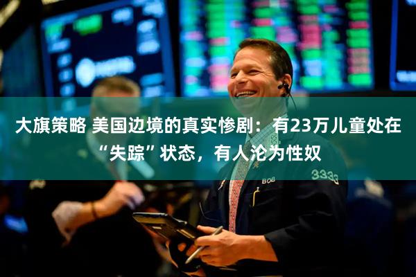 大旗策略 美国边境的真实惨剧：有23万儿童处在“失踪”状态，有人沦为性奴