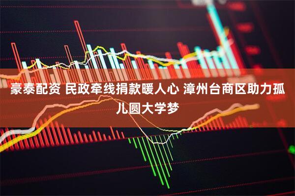 豪泰配资 民政牵线捐款暖人心 漳州台商区助力孤儿圆大学梦