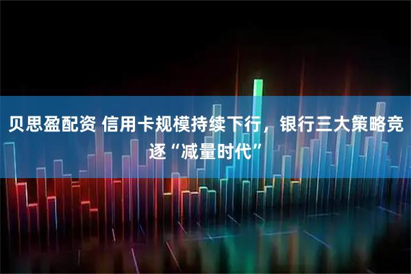 贝思盈配资 信用卡规模持续下行，银行三大策略竞逐“减量时代”