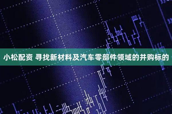 小松配资 寻找新材料及汽车零部件领域的并购标的