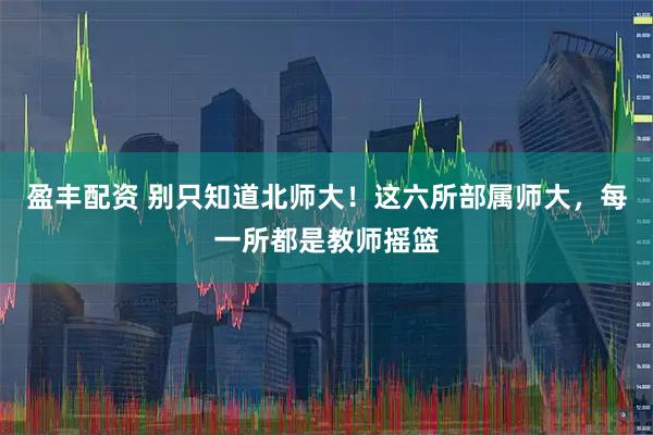 盈丰配资 别只知道北师大！这六所部属师大，每一所都是教师摇篮