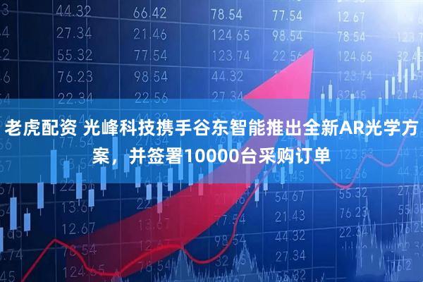老虎配资 光峰科技携手谷东智能推出全新AR光学方案，并签署10000台采购订单
