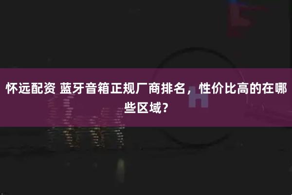 怀远配资 蓝牙音箱正规厂商排名，性价比高的在哪些区域？