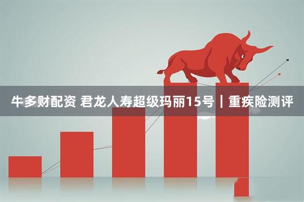 牛多财配资 君龙人寿超级玛丽15号｜重疾险测评