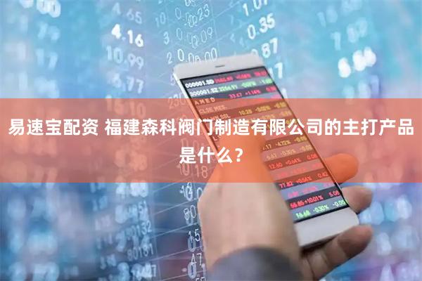易速宝配资 福建森科阀门制造有限公司的主打产品是什么？