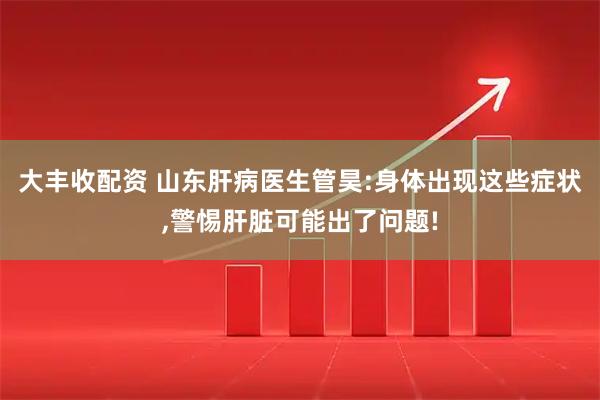 大丰收配资 山东肝病医生管昊:身体出现这些症状,警惕肝脏可能出了问题!