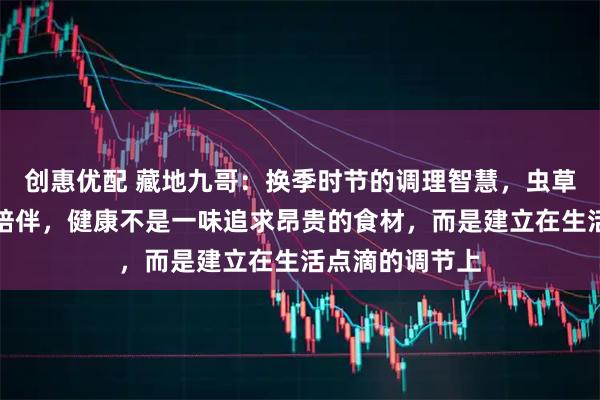 创惠优配 藏地九哥：换季时节的调理智慧，虫草与生活的温暖陪伴，健康不是一味追求昂贵的食材，而是建立在生活点滴的调节上
