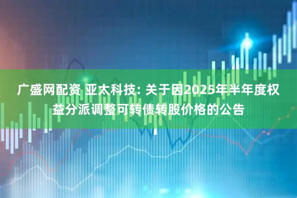 广盛网配资 亚太科技: 关于因2025年半年度权益分派调整可转债转股价格的公告