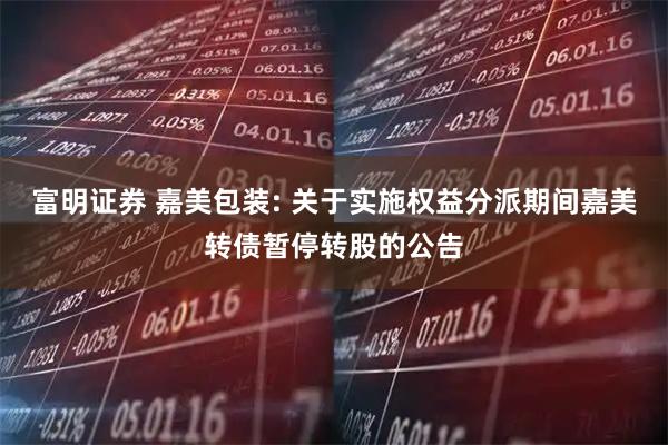 富明证券 嘉美包装: 关于实施权益分派期间嘉美转债暂停转股的公告