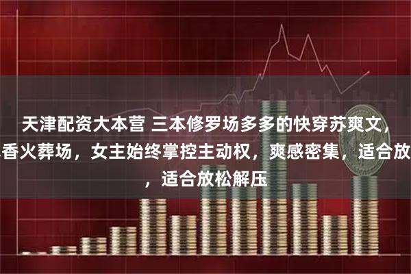 天津配资大本营 三本修罗场多多的快穿苏爽文，全员真香火葬场，女主始终掌控主动权，爽感密集，适合放松解压