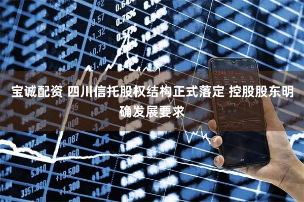 宝诚配资 四川信托股权结构正式落定 控股股东明确发展要求