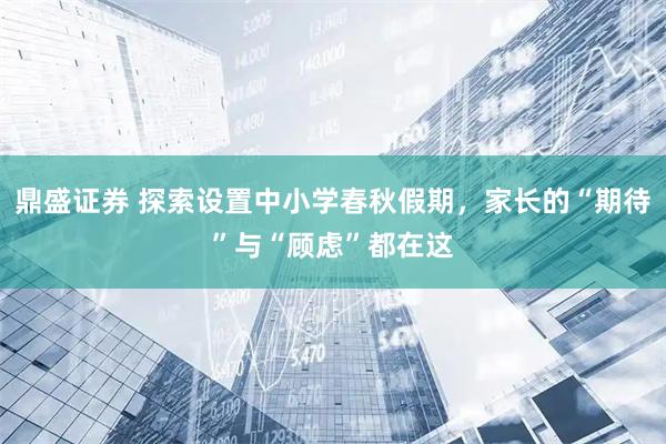 鼎盛证券 探索设置中小学春秋假期，家长的“期待”与“顾虑”都在这