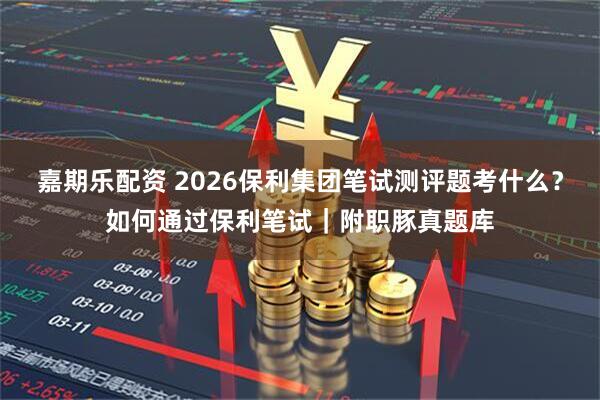 嘉期乐配资 2026保利集团笔试测评题考什么？如何通过保利笔试｜附职豚真题库