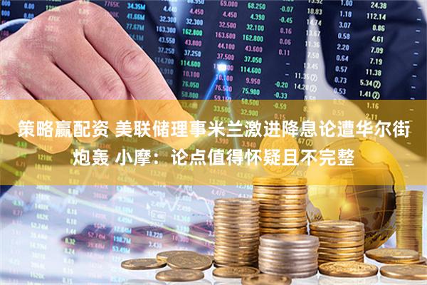策略赢配资 美联储理事米兰激进降息论遭华尔街炮轰 小摩：论点值得怀疑且不完整