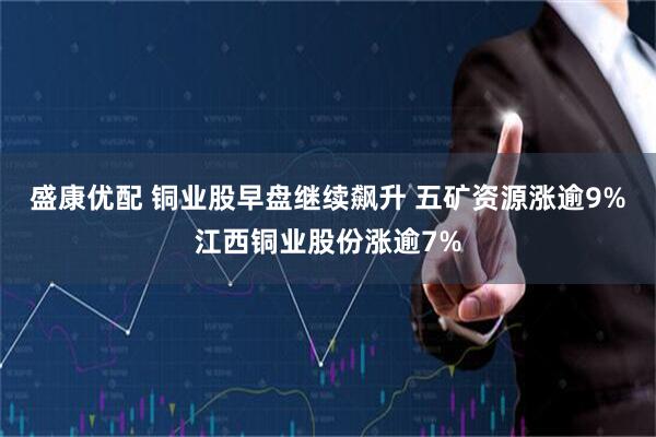 盛康优配 铜业股早盘继续飙升 五矿资源涨逾9%江西铜业股份涨逾7%