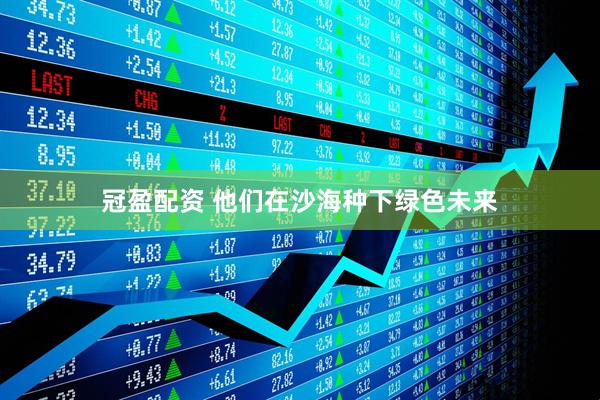 冠盈配资 他们在沙海种下绿色未来