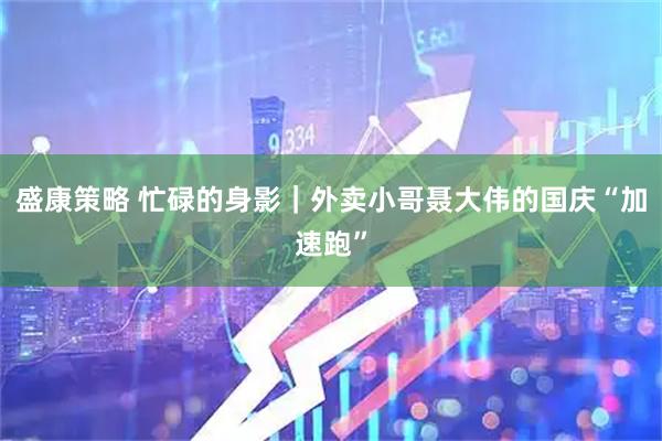 盛康策略 忙碌的身影｜外卖小哥聂大伟的国庆“加速跑”