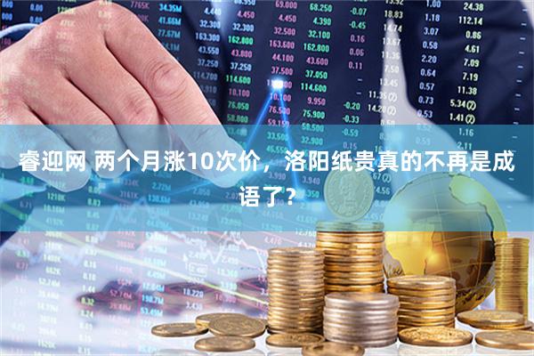 睿迎网 两个月涨10次价，洛阳纸贵真的不再是成语了？