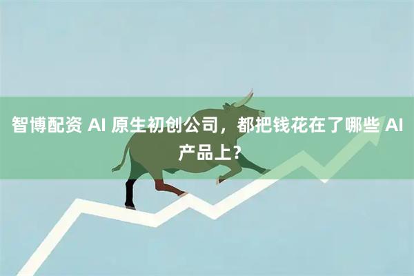 智博配资 AI 原生初创公司，都把钱花在了哪些 AI 产品上？
