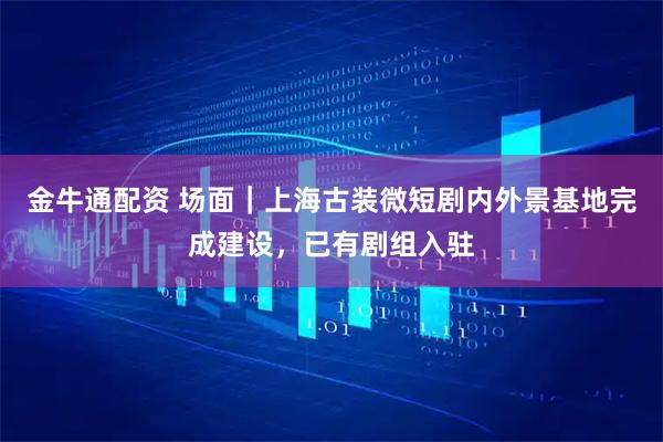 金牛通配资 场面｜上海古装微短剧内外景基地完成建设，已有剧组入驻