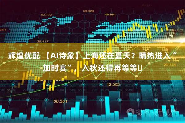 辉煌优配 【AI诗象】上海还在夏天？晴热进入“加时赛”，入秋还得再等等​