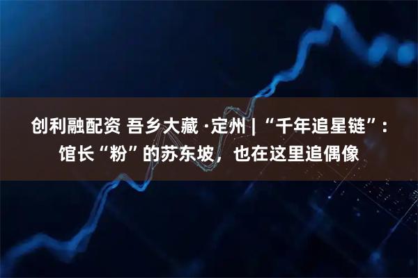 创利融配资 吾乡大藏 ·定州 | “千年追星链”：馆长“粉”的苏东坡，也在这里追偶像