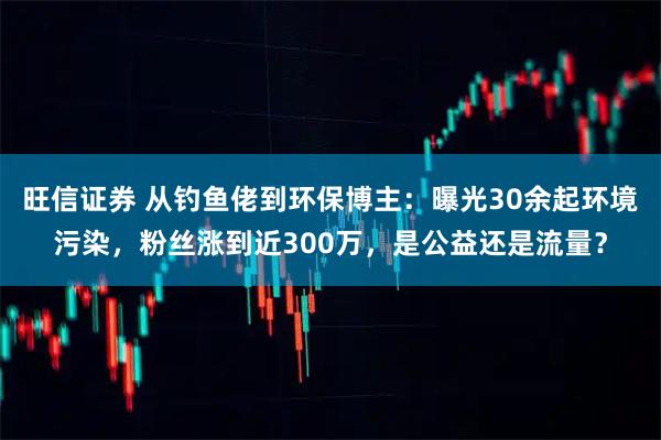 旺信证券 从钓鱼佬到环保博主：曝光30余起环境污染，粉丝涨到近300万，是公益还是流量？