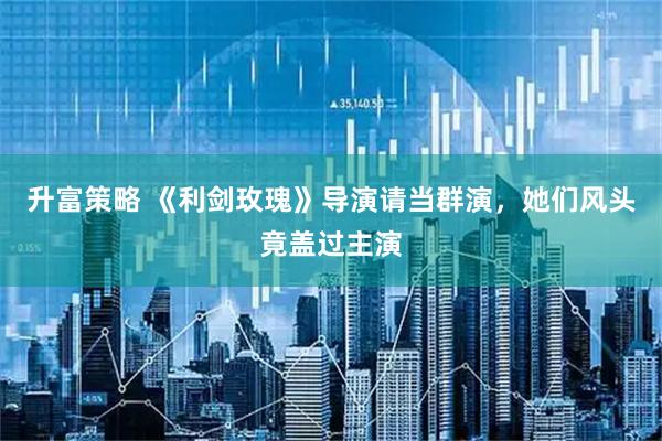 升富策略 《利剑玫瑰》导演请当群演，她们风头竟盖过主演
