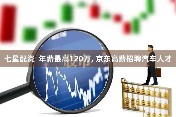 七星配资  年薪最高120万, 京东高薪招聘汽车人才