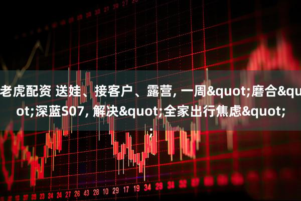 老虎配资 送娃、接客户、露营, 一周"磨合"深蓝S07, 解决"全家出行焦虑"