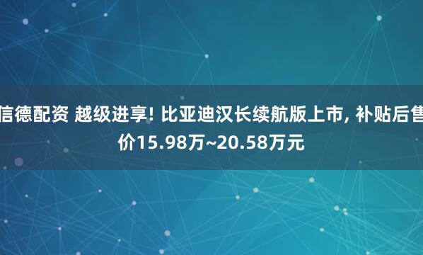 信德配资 越级进享! 比亚迪汉长续航版上市, 补贴后售价15.98万~20.58万元