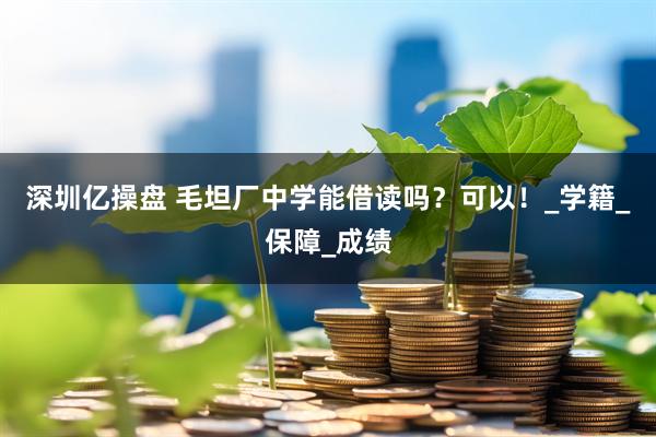 深圳亿操盘 毛坦厂中学能借读吗？可以！_学籍_保障_成绩