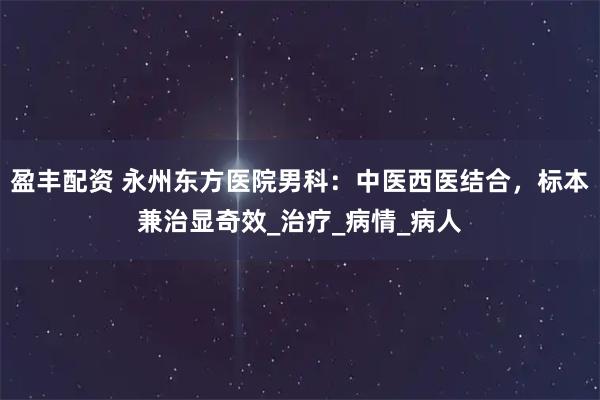 盈丰配资 永州东方医院男科：中医西医结合，标本兼治显奇效_治疗_病情_病人