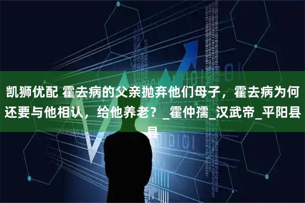 凯狮优配 霍去病的父亲抛弃他们母子,霍去病为何还要与他相认,给他养老?_霍仲孺_汉武帝_平阳县