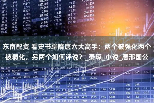 东南配资 看史书聊隋唐六大高手：两个被强化两个被弱化，另两个如何评说？_秦琼_小说_唐邢国公