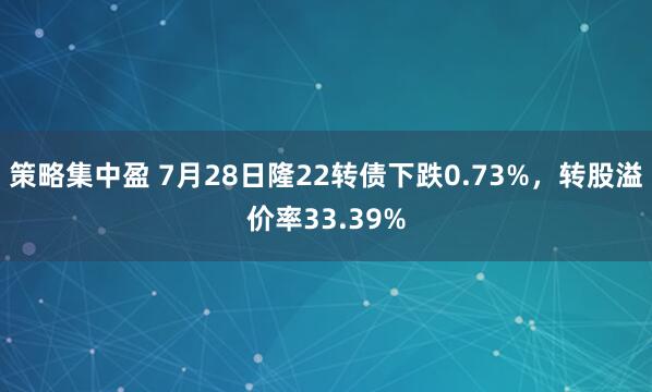 策略集中盈 7月28日隆22转债下跌0.73%，转股溢价率33.39%