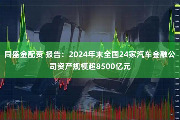 同盛金配资 报告：2024年末全国24家汽车金融公司资产规模超8500亿元