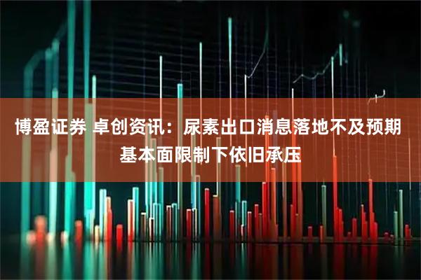 博盈证券 卓创资讯：尿素出口消息落地不及预期 基本面限制下依旧承压