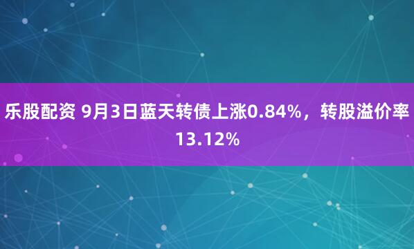 乐股配资 9月3日蓝天转债上涨0.84%，转股溢价率13.12%