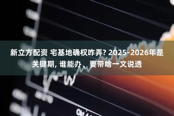 新立方配资 宅基地确权咋弄? 2025-2026年是关键期, 谁能办、要带啥一文说透