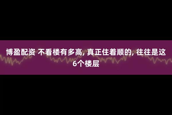 博盈配资 不看楼有多高, 真正住着顺的, 往往是这6个楼层