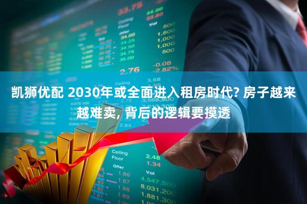 凯狮优配 2030年或全面进入租房时代? 房子越来越难卖, 背后的逻辑要摸透